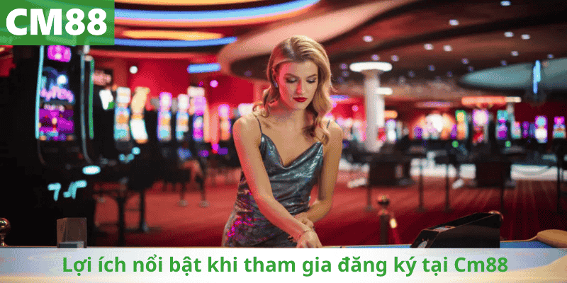 Lợi ích nổi bật khi tham gia đăng ký tại Cm88
